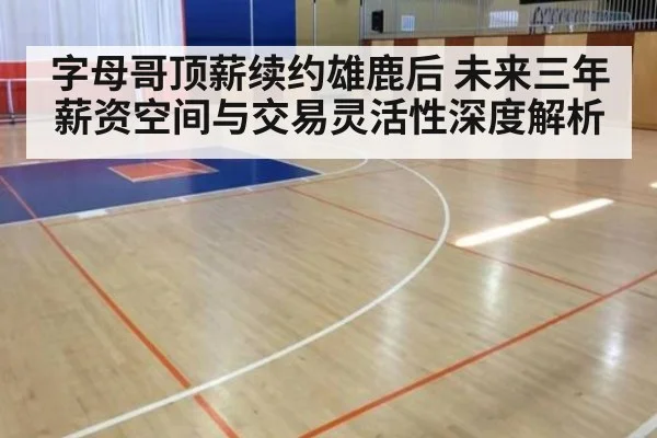 字母哥顶薪续约雄鹿后 未来三年薪资空间与交易灵活性深度解析